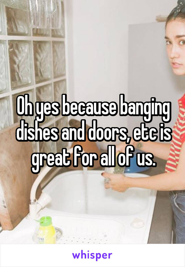 Oh yes because banging dishes and doors, etc is great for all of us.