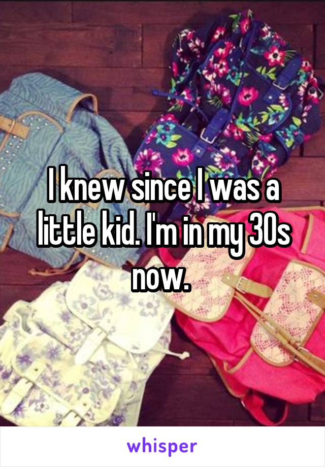 I knew since I was a little kid. I'm in my 30s now. 