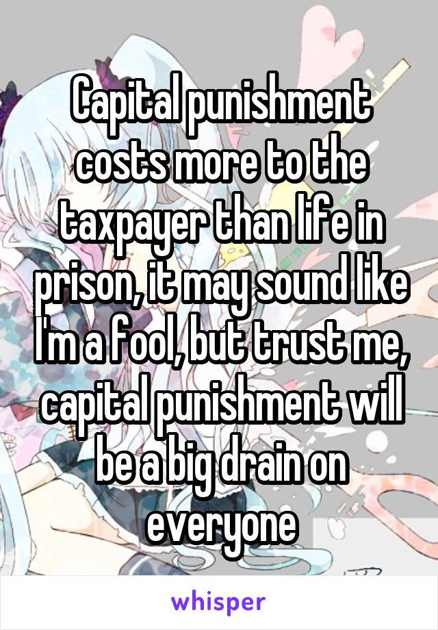 Capital punishment costs more to the taxpayer than life in prison, it may sound like I'm a fool, but trust me, capital punishment will be a big drain on everyone