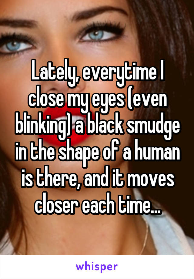 Lately, everytime I close my eyes (even blinking) a black smudge in the shape of a human is there, and it moves closer each time...