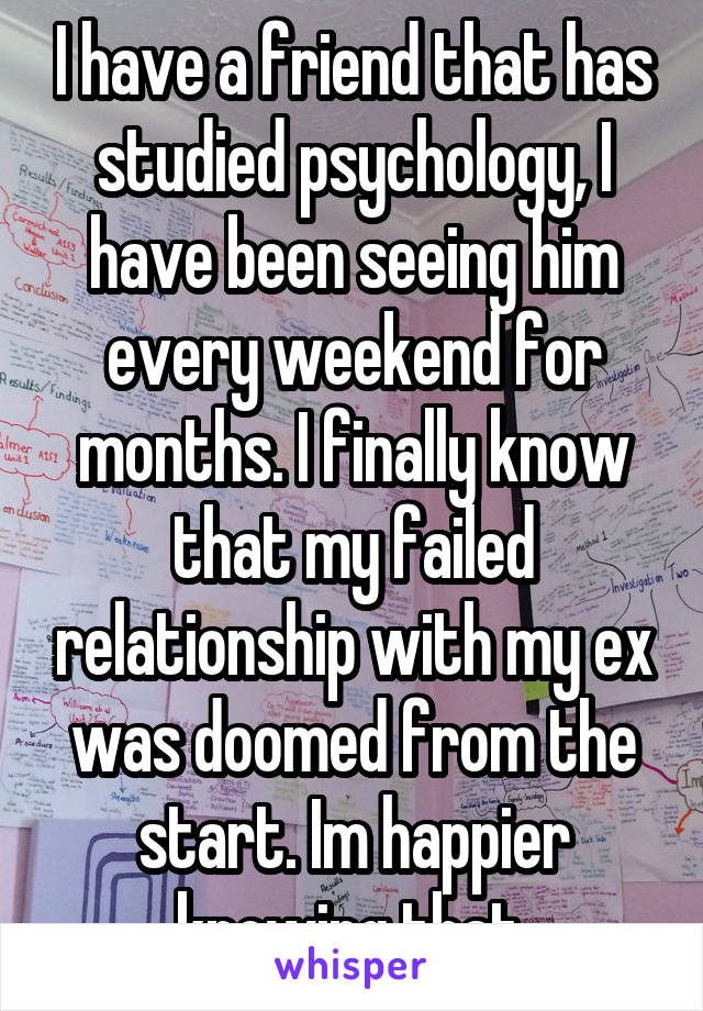 I have a friend that has studied psychology, I have been seeing him every weekend for months. I finally know that my failed relationship with my ex was doomed from the start. Im happier knowing that.