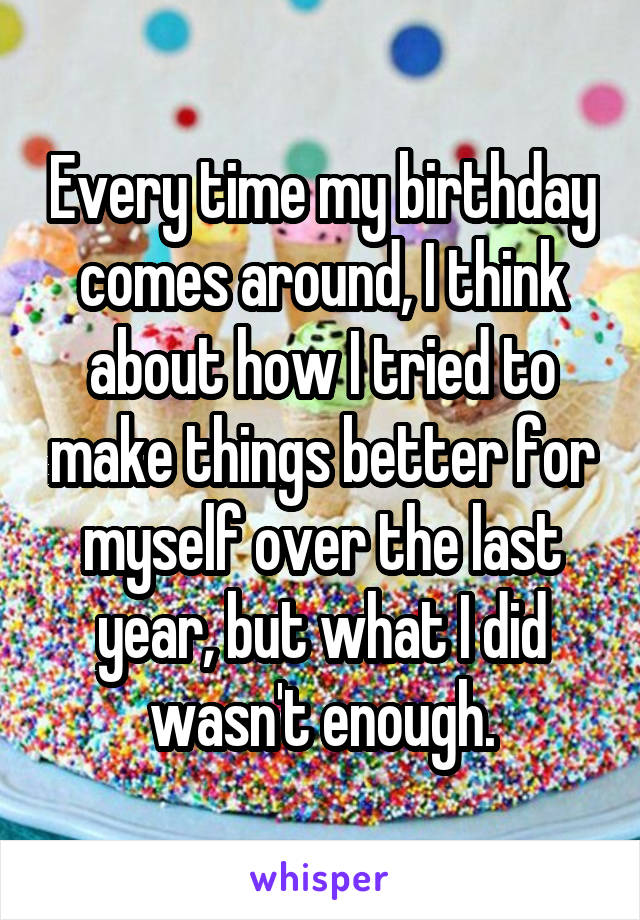 Every time my birthday comes around, I think about how I tried to make things better for myself over the last year, but what I did wasn't enough.