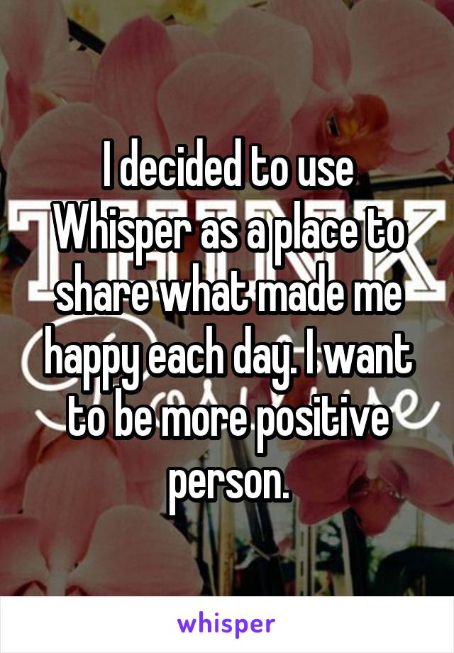 I decided to use Whisper as a place to share what made me happy each day. I want to be more positive person.