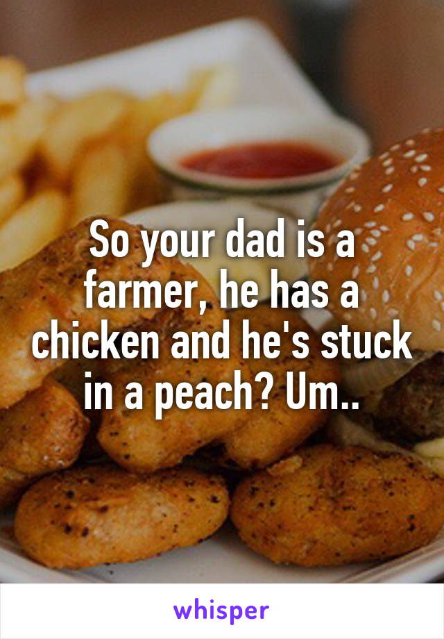 So your dad is a farmer, he has a chicken and he's stuck in a peach? Um..