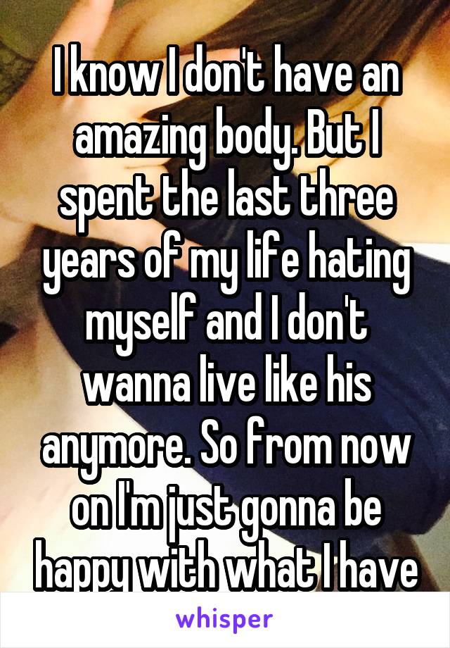 I know I don't have an amazing body. But I spent the last three years of my life hating myself and I don't wanna live like his anymore. So from now on I'm just gonna be happy with what I have