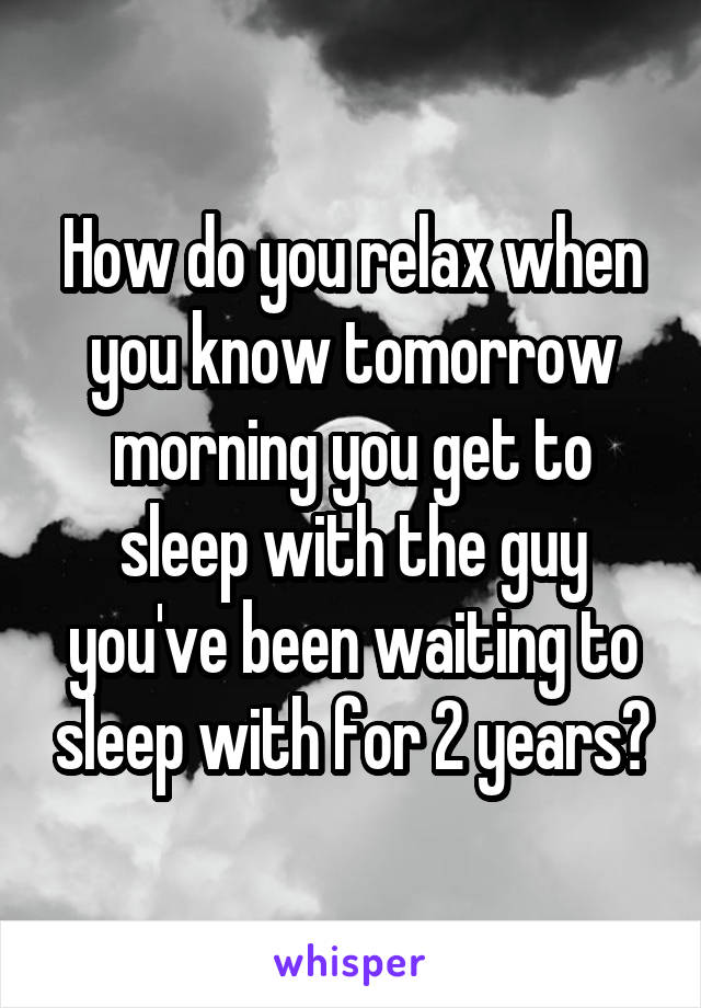 How do you relax when you know tomorrow morning you get to sleep with the guy you've been waiting to sleep with for 2 years?