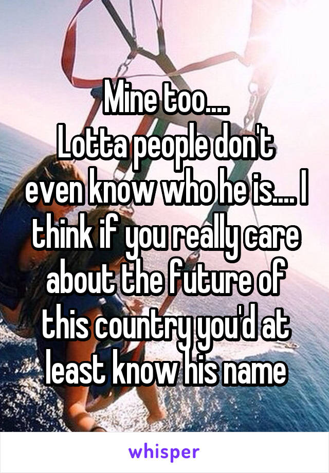 Mine too....
Lotta people don't even know who he is.... I think if you really care about the future of this country you'd at least know his name