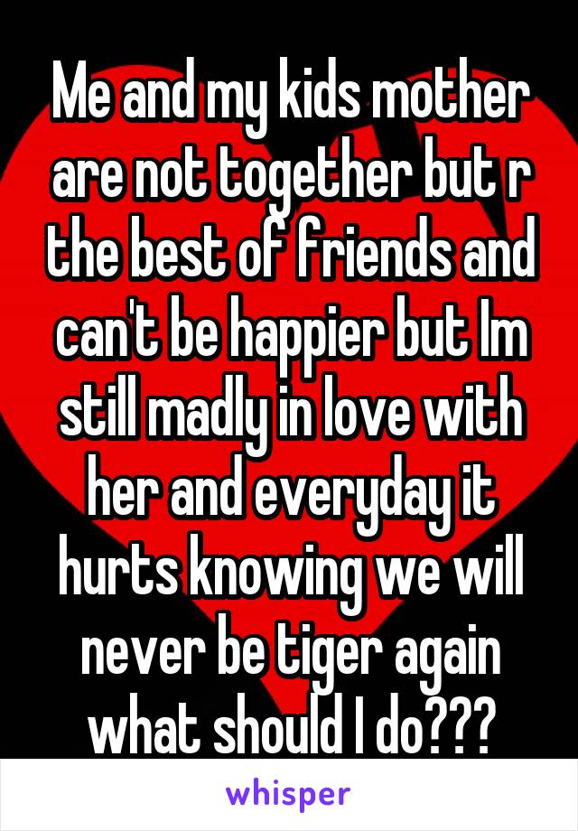 Me and my kids mother are not together but r the best of friends and can't be happier but Im still madly in love with her and everyday it hurts knowing we will never be tiger again what should I do???