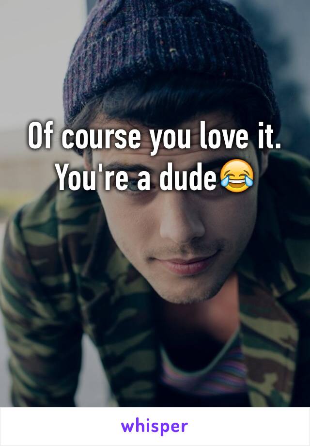 Of course you love it. You're a dude😂