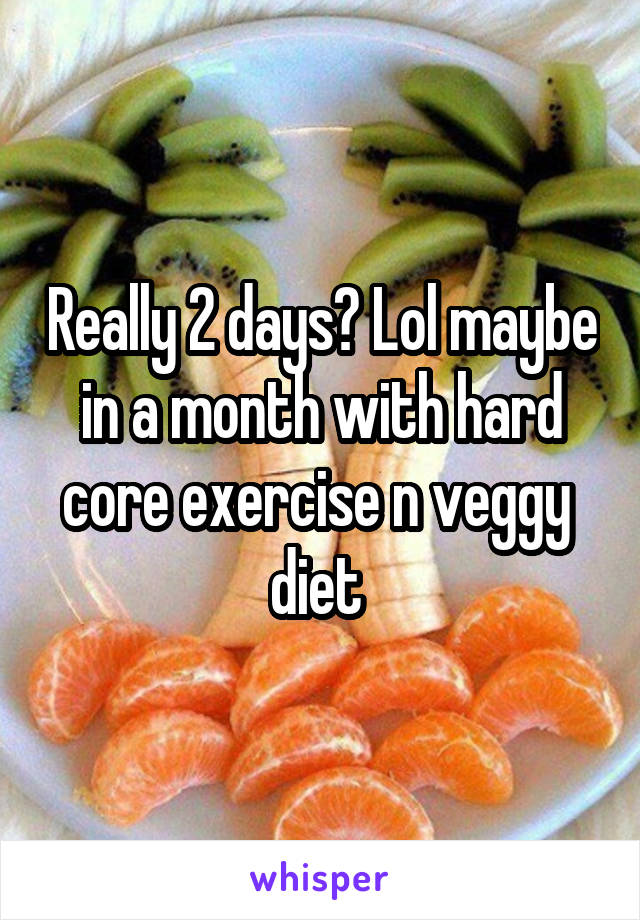 Really 2 days? Lol maybe in a month with hard core exercise n veggy  diet 