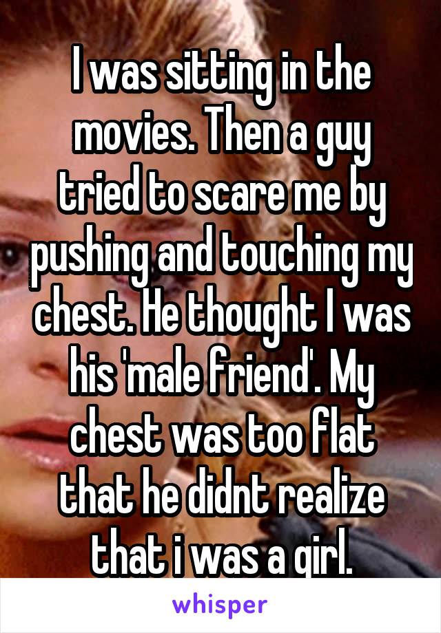 I was sitting in the movies. Then a guy tried to scare me by pushing and touching my chest. He thought I was his 'male friend'. My chest was too flat that he didnt realize that i was a girl.