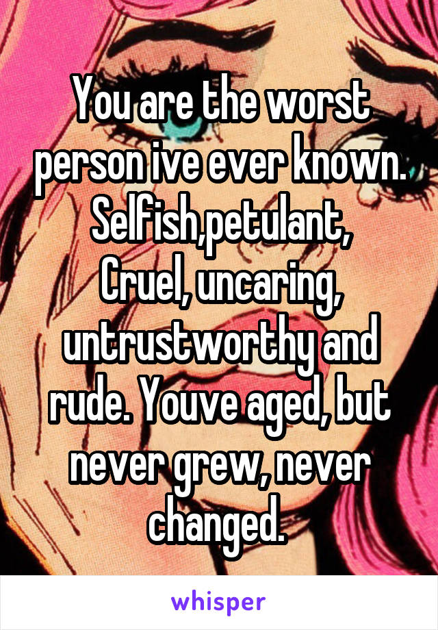 You are the worst person ive ever known. Selfish,petulant,
Cruel, uncaring, untrustworthy and rude. Youve aged, but never grew, never changed. 