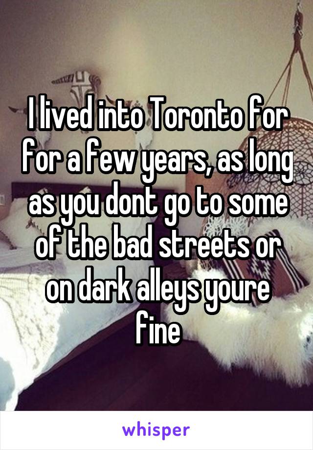 I lived into Toronto for for a few years, as long as you dont go to some of the bad streets or on dark alleys youre fine