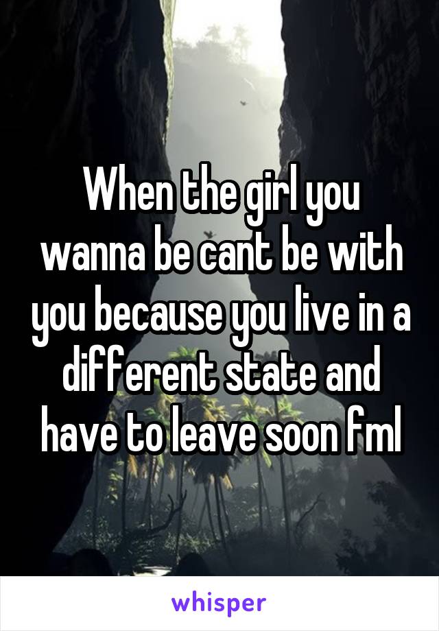 When the girl you wanna be cant be with you because you live in a different state and have to leave soon fml