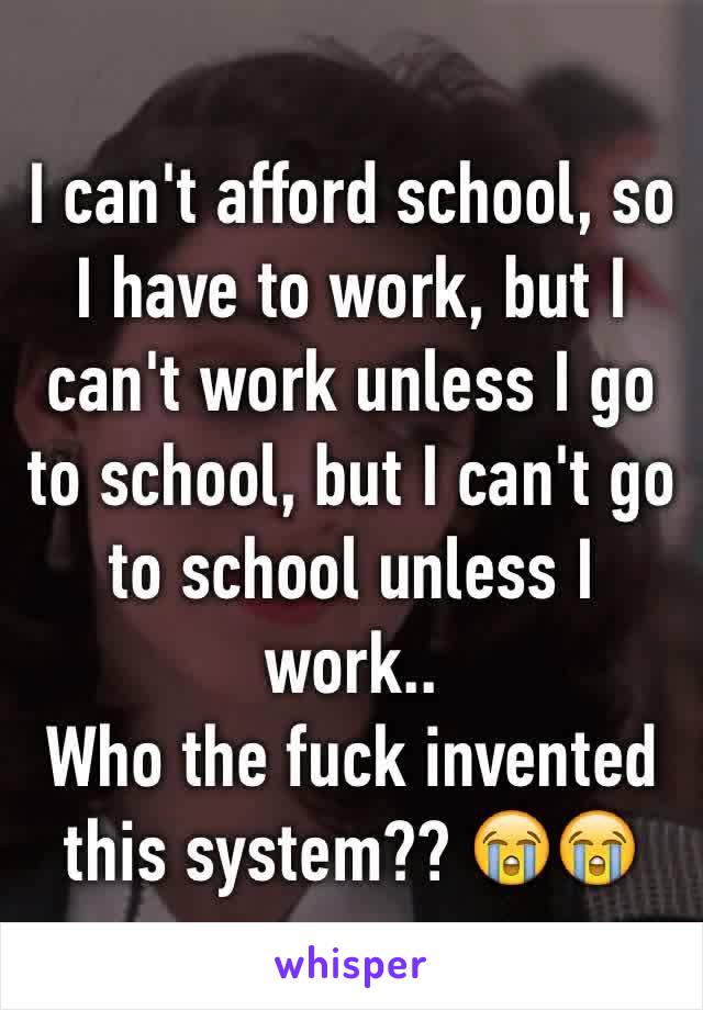 I can't afford school, so I have to work, but I can't work unless I go to school, but I can't go to school unless I work..
Who the fuck invented this system?? 😭😭