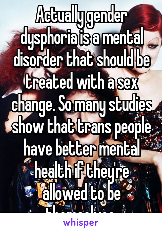 Actually gender dysphoria is a mental disorder that should be treated with a sex change. So many studies show that trans people have better mental health if they're allowed to be themselves.