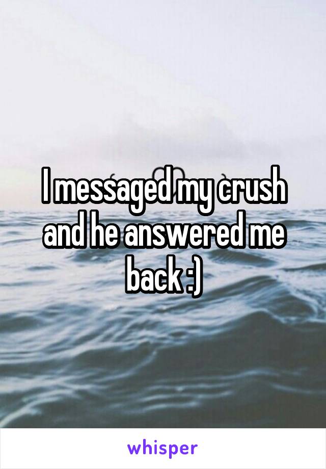 I messaged my crush and he answered me back :)