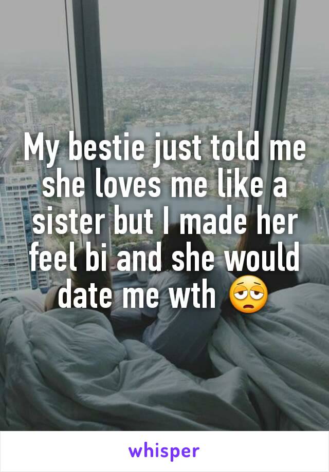 My bestie just told me she loves me like a sister but I made her feel bi and she would date me wth 😩