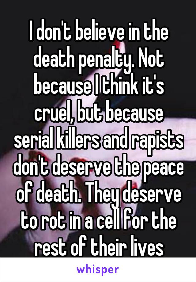 I don't believe in the death penalty. Not because I think it's cruel, but because serial killers and rapists don't deserve the peace of death. They deserve to rot in a cell for the rest of their lives