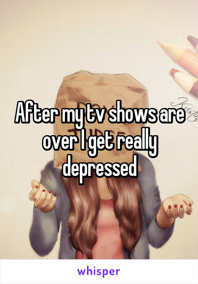 After my tv shows are over I get really depressed