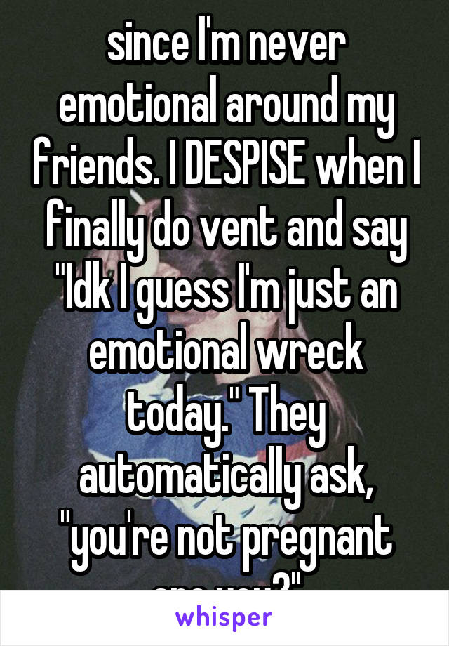 since I'm never emotional around my friends. I DESPISE when I finally do vent and say "Idk I guess I'm just an emotional wreck today." They automatically ask, "you're not pregnant are you?"