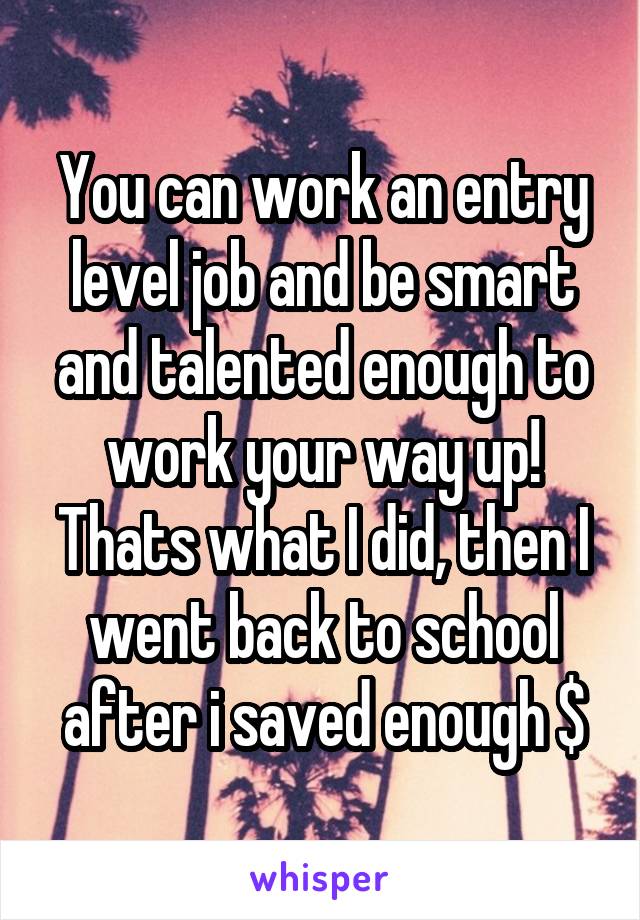 You can work an entry level job and be smart and talented enough to work your way up! Thats what I did, then I went back to school after i saved enough $