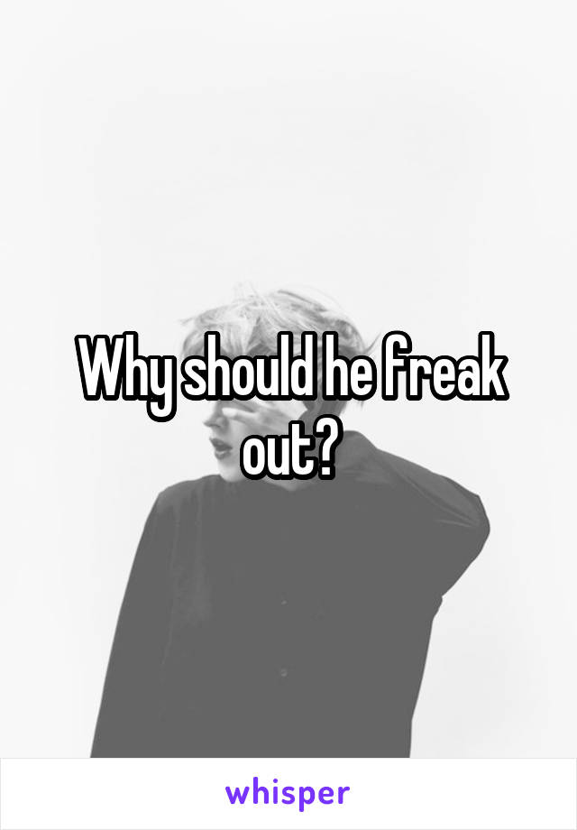 Why should he freak out?