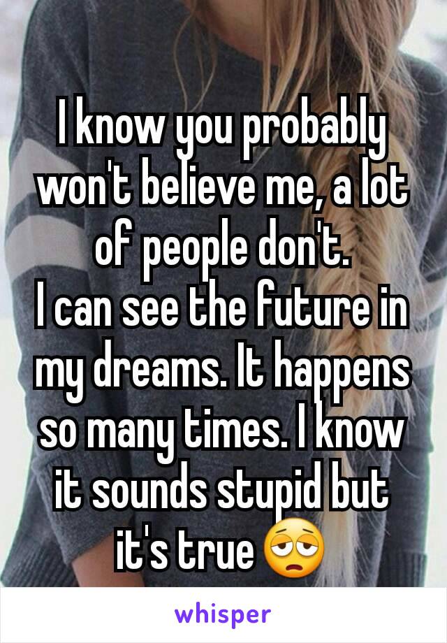 I know you probably won't believe me, a lot of people don't.
I can see the future in my dreams. It happens so many times. I know it sounds stupid but it's true😩