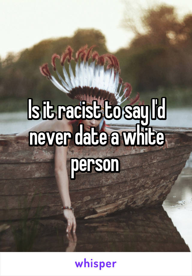 Is it racist to say I'd never date a white person 