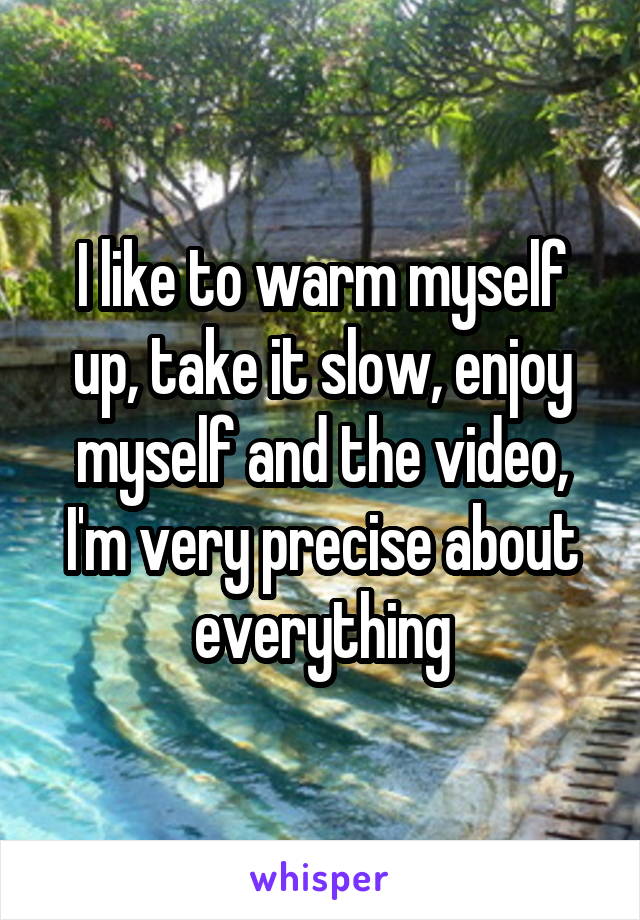 I like to warm myself up, take it slow, enjoy myself and the video, I'm very precise about everything