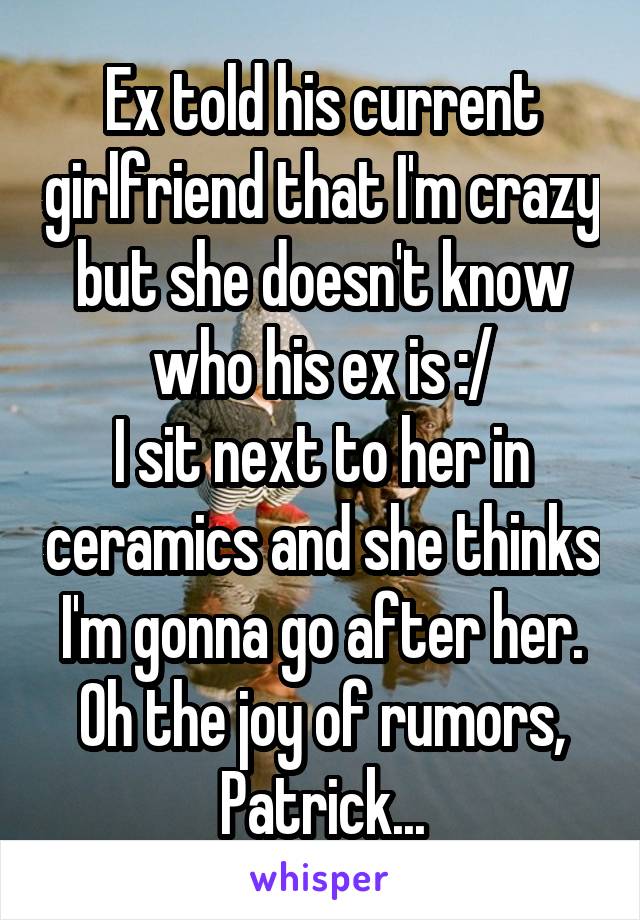 Ex told his current girlfriend that I'm crazy but she doesn't know who his ex is :/
I sit next to her in ceramics and she thinks I'm gonna go after her. Oh the joy of rumors, Patrick...