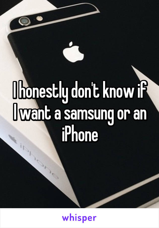 I honestly don't know if I want a samsung or an iPhone