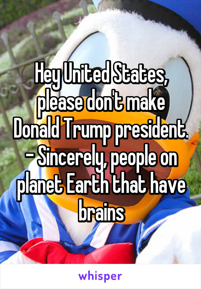 Hey United States, please don't make Donald Trump president. - Sincerely, people on planet Earth that have brains