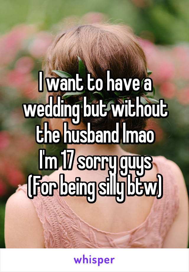 I want to have a wedding but without the husband lmao
I'm 17 sorry guys
(For being silly btw)