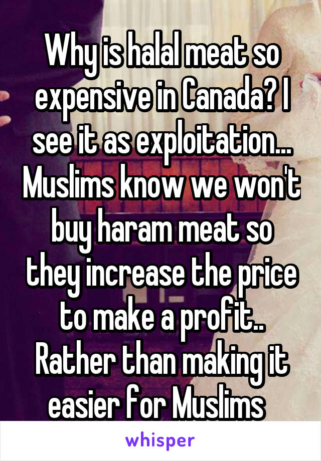 Why is halal meat so expensive in Canada? I see it as exploitation... Muslims know we won't buy haram meat so they increase the price to make a profit.. Rather than making it easier for Muslims  