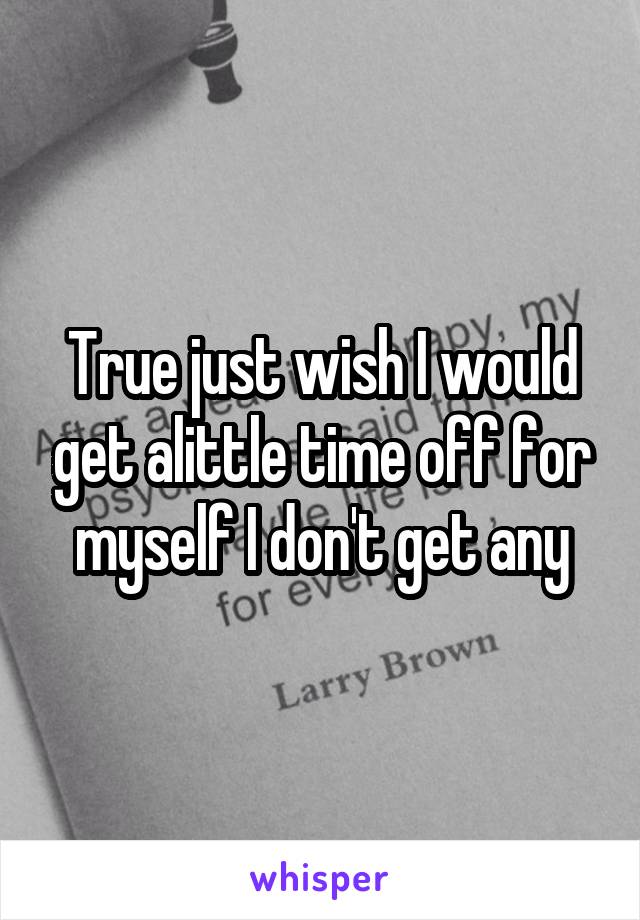 True just wish I would get alittle time off for myself I don't get any