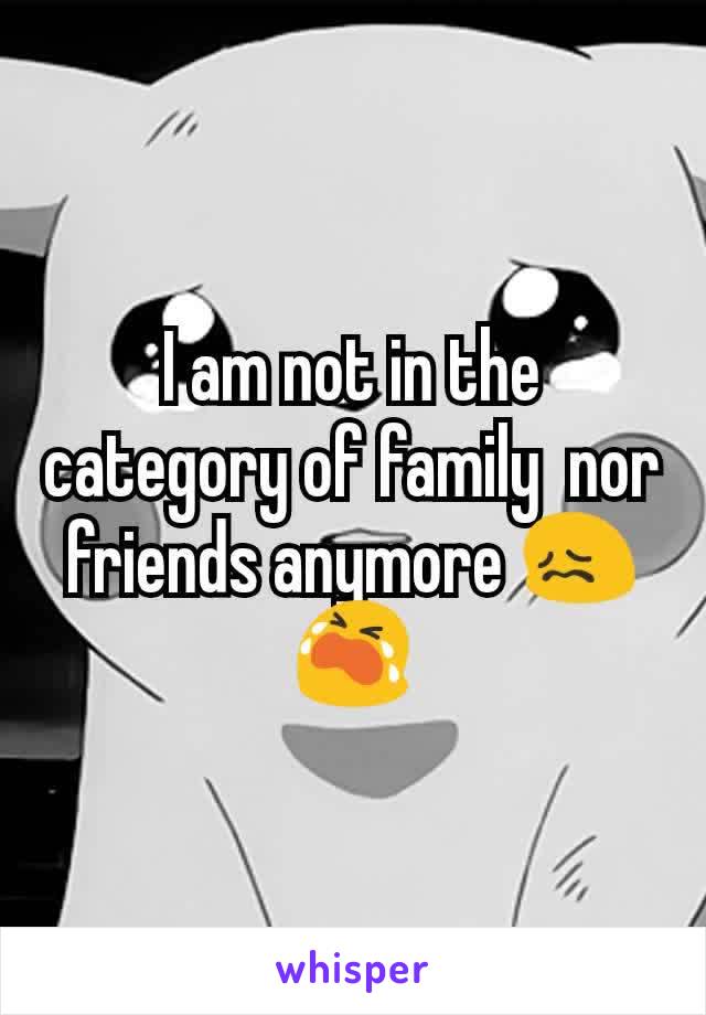 I am not in the category of family  nor friends anymore 😖😭