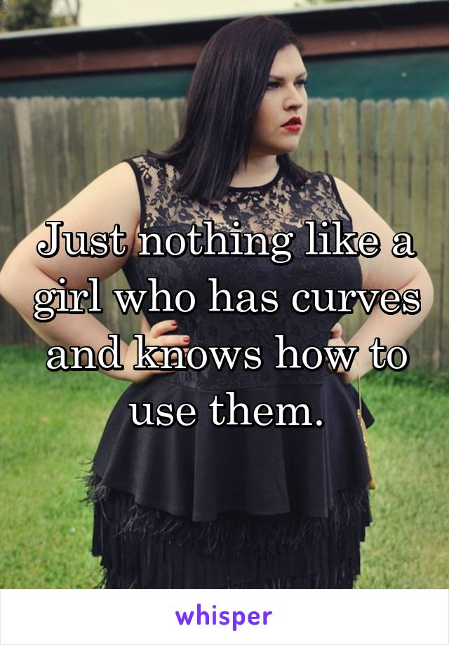 Just nothing like a girl who has curves and knows how to use them.