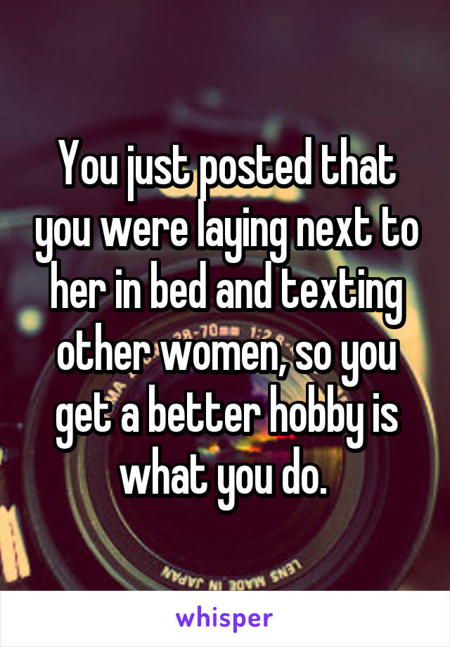 You just posted that you were laying next to her in bed and texting other women, so you get a better hobby is what you do. 