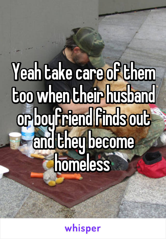 Yeah take care of them too when their husband or boyfriend finds out and they become homeless 