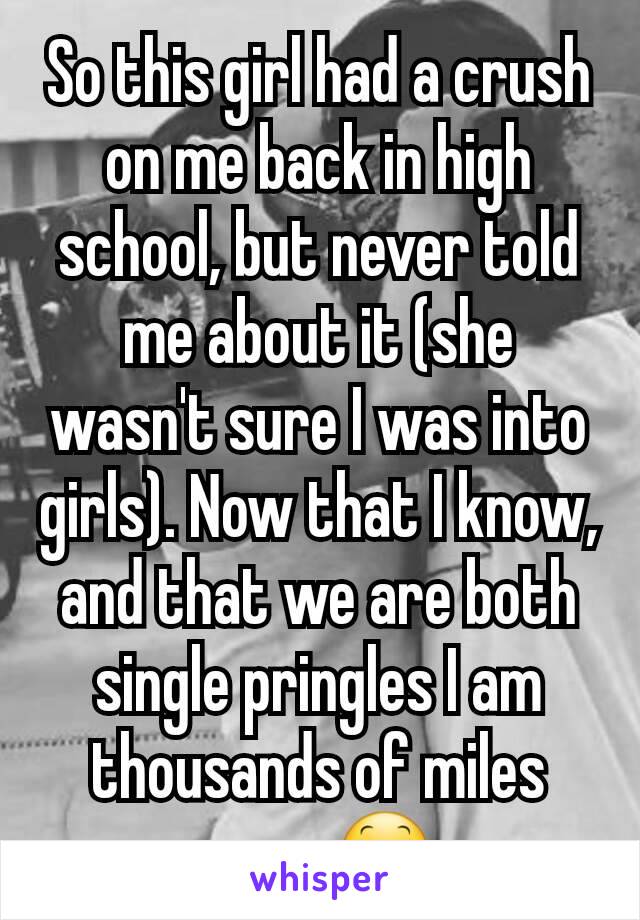 So this girl had a crush on me back in high school, but never told me about it (she wasn't sure I was into girls). Now that I know, and that we are both single pringles I am thousands of miles away😕