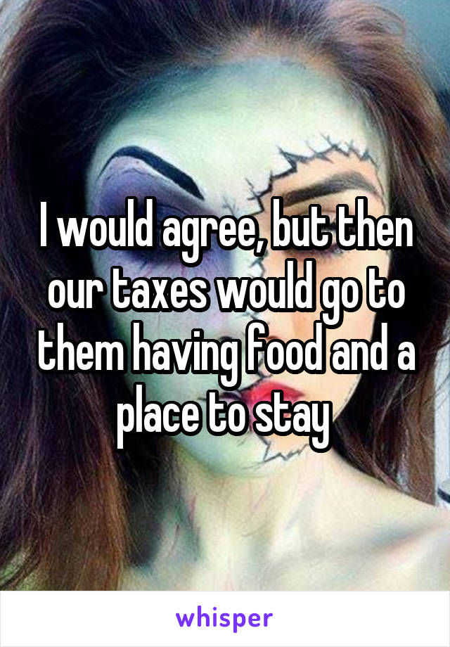 I would agree, but then our taxes would go to them having food and a place to stay 