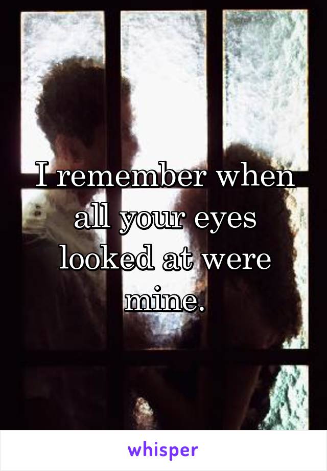 I remember when all your eyes looked at were mine.