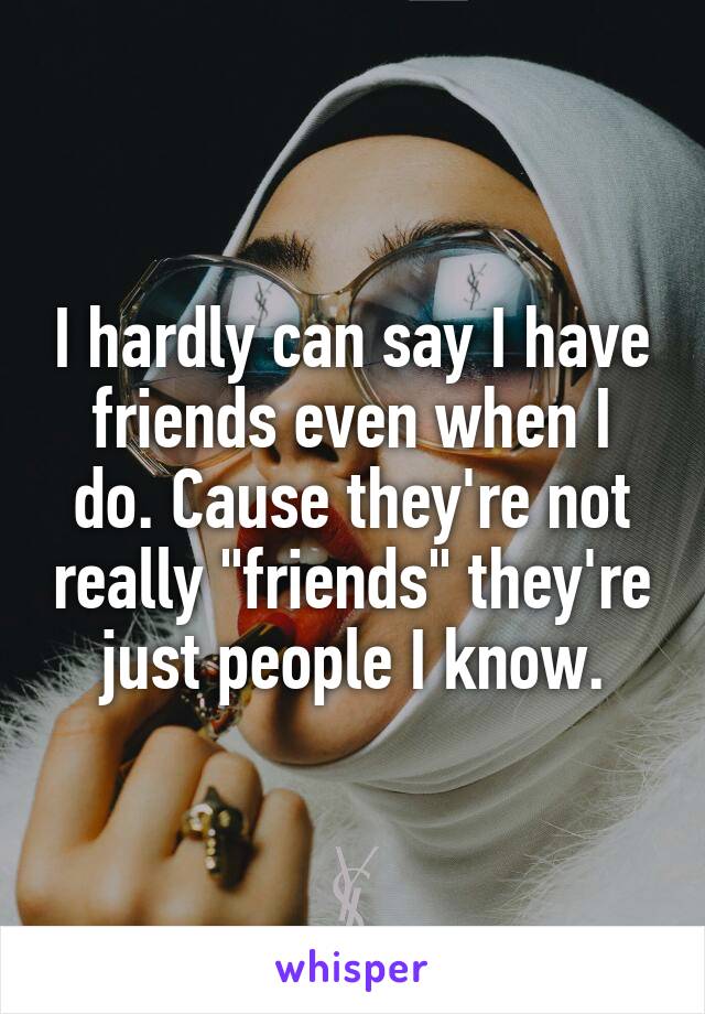 I hardly can say I have friends even when I do. Cause they're not really "friends" they're just people I know.