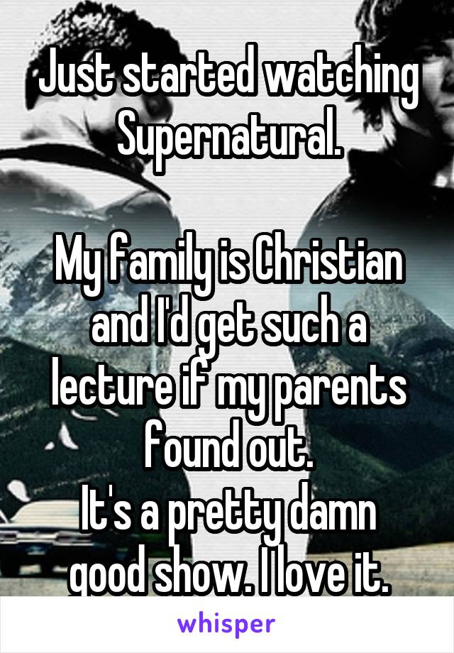 Just started watching Supernatural.

My family is Christian and I'd get such a lecture if my parents found out.
It's a pretty damn good show. I love it.