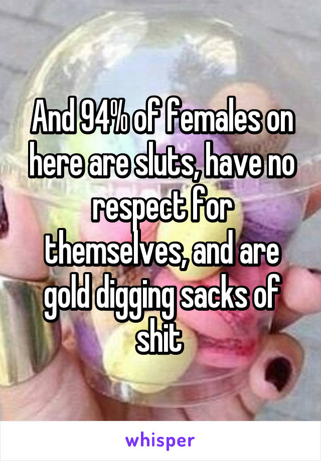 And 94% of females on here are sluts, have no respect for themselves, and are gold digging sacks of shit 