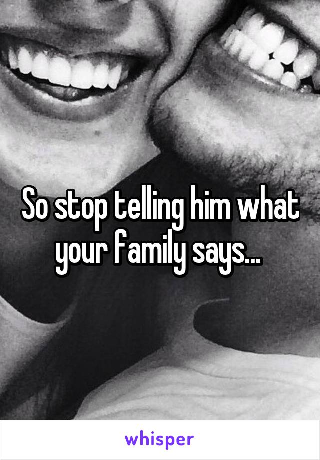 So stop telling him what your family says... 