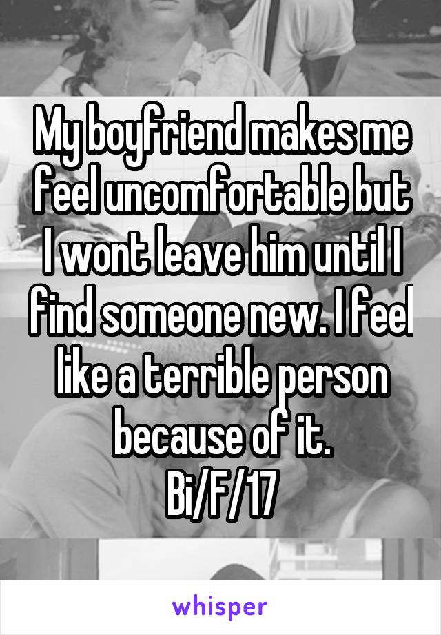 My boyfriend makes me feel uncomfortable but I wont leave him until I find someone new. I feel like a terrible person because of it.
Bi/F/17