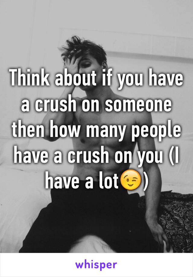 Think about if you have a crush on someone then how many people have a crush on you (I have a lot😉)