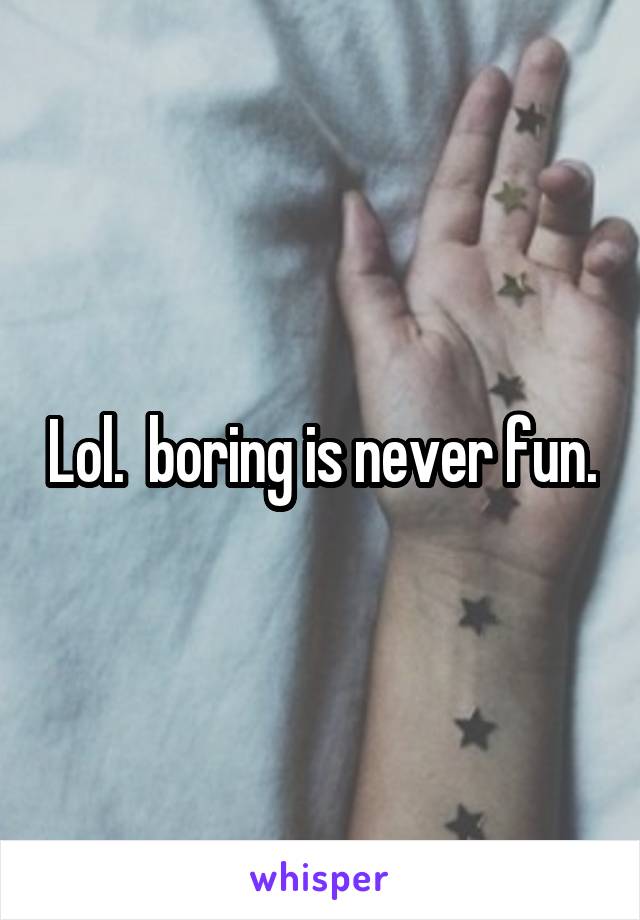 Lol.  boring is never fun.